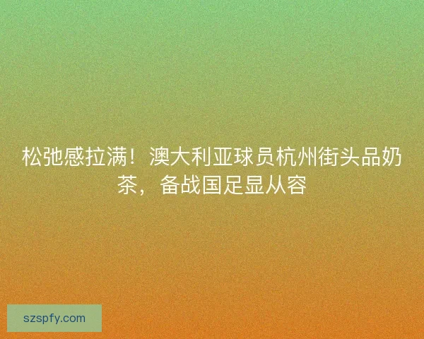 松弛感拉满！澳大利亚球员杭州街头品奶茶，备战国足显从容
