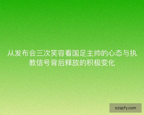 从发布会三次笑容看国足主帅的心态与执教信号背后释放的积极变化