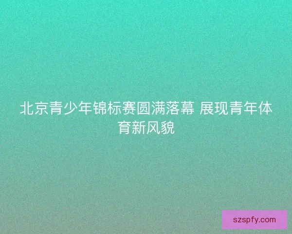北京青少年锦标赛圆满落幕 展现青年体育新风貌