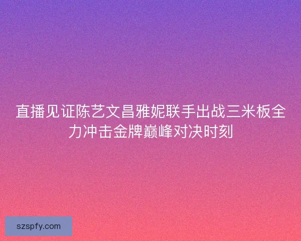 直播见证陈艺文昌雅妮联手出战三米板全力冲击金牌巅峰对决时刻