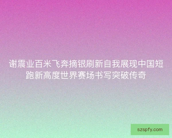 谢震业百米飞奔摘银刷新自我展现中国短跑新高度世界赛场书写突破传奇
