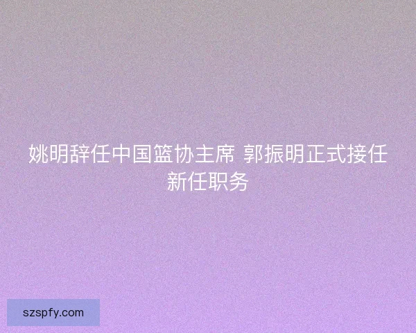 姚明辞任中国篮协主席 郭振明正式接任新任职务
