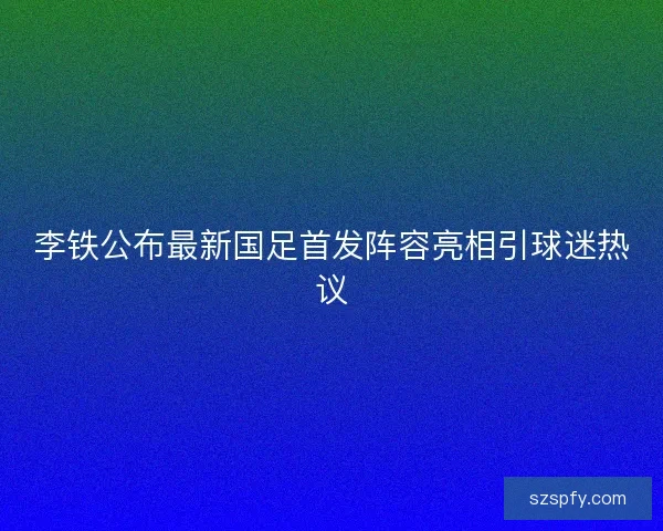 李铁公布最新国足首发阵容亮相引球迷热议