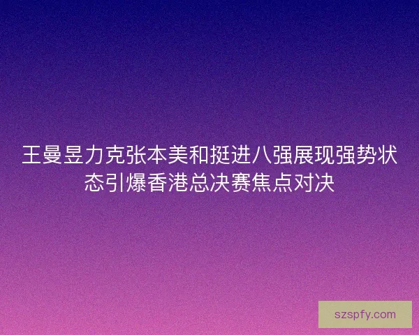 王曼昱力克张本美和挺进八强展现强势状态引爆香港总决赛焦点对决