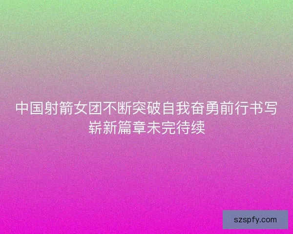 中国射箭女团不断突破自我奋勇前行书写崭新篇章未完待续