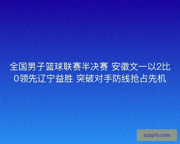 全国男子篮球联赛半决赛 安徽文一以2比0领先辽宁益胜 突破对手防线抢占先机